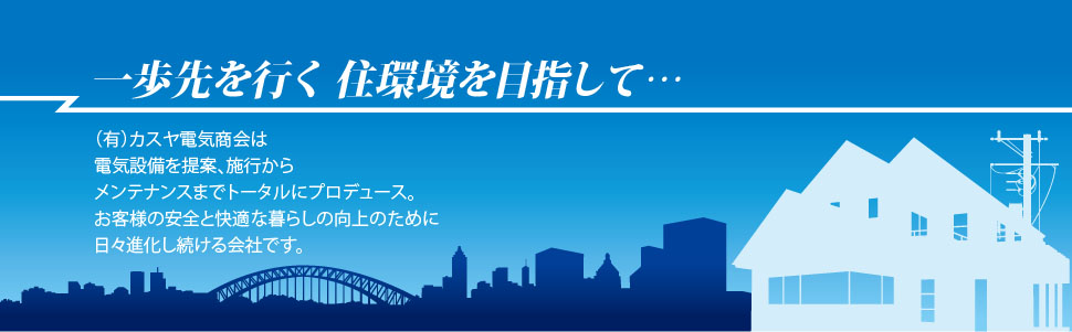 一歩先を行く住環境を目指して… (有)カスヤ電気商会は 電気設備を提案、施行から メンテナンスまでトータルにプロデュース。 お客さまの生活の幸せ向上のために 日々進化しています。