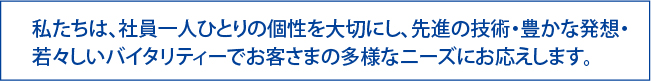 私たちは、社員一人ひとりの個性を大切にし、先進の技術・豊かな発想・
若々しいバイタリティーでお客さまの多様なニーズにお応えします。